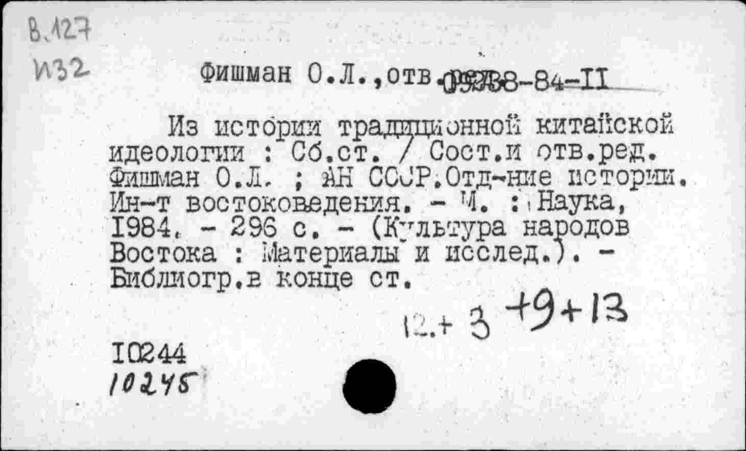 ﻿МП
Фишман 0. Л., о тв
Из истории традиционной китайской идеологии : Сб.ст. / Сост.и отв.ред. Фишман О.Л. ; АН СССР.Отдание истории. Ин-т востоковедения. - Ч. Наука, 1984. - 296 с. - (Культура народов Востока : Материалы и исслед.). -Библиогр.в конце ст.
12.+ 2>^+,3> 10244	А
ж